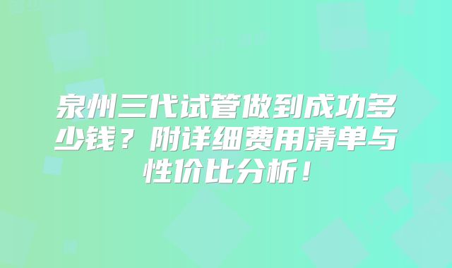 泉州三代试管做到成功多少钱？附详细费用清单与性价比分析！