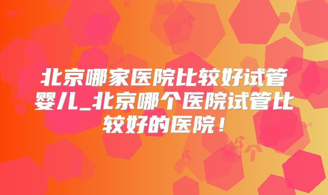 北京哪家医院比较好试管婴儿_北京哪个医院试管比较好的医院!
