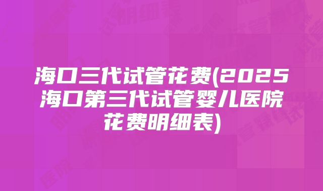 海口三代试管花费(2025海口第三代试管婴儿医院花费明细表)