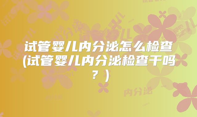 试管婴儿内分泌怎么检查(试管婴儿内分泌检查干吗？)