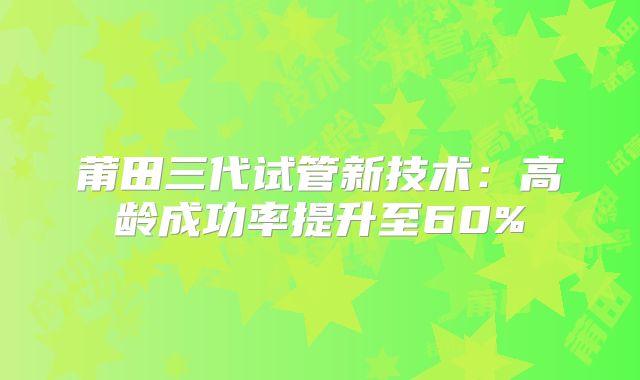 莆田三代试管新技术:高龄成功率提升至60%