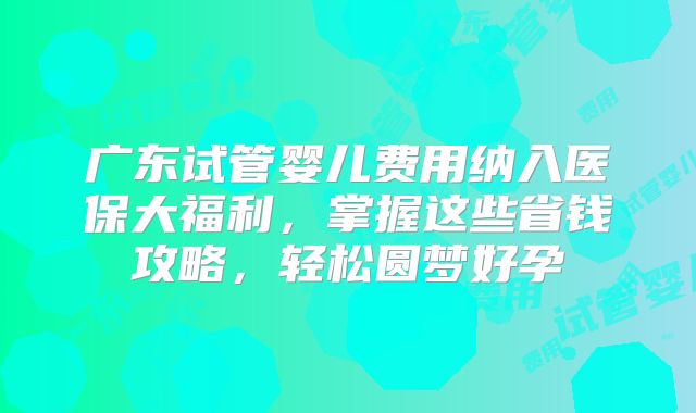 广东试管婴儿费用纳入医保大福利,掌握这些省钱攻略,轻松圆梦好孕