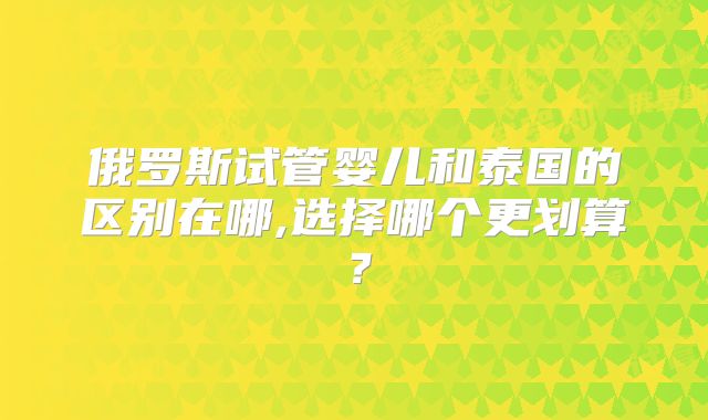 俄罗斯试管婴儿和泰国的区别在哪,选择哪个更划算?