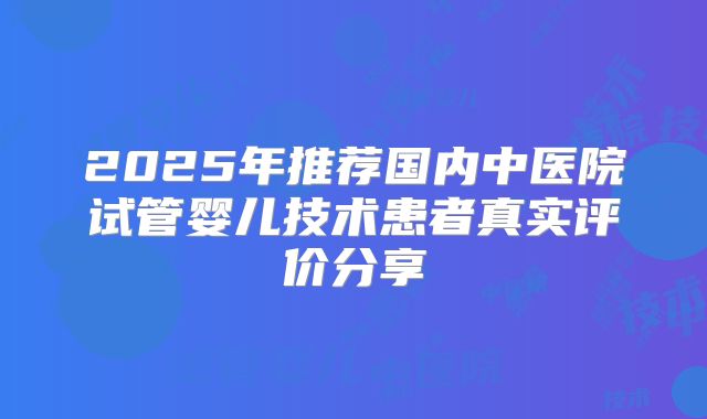 2025年推荐国内中医院试管婴儿技术患者真实评价分享