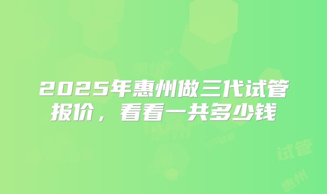 2025年惠州做三代试管报价，看看一共多少钱