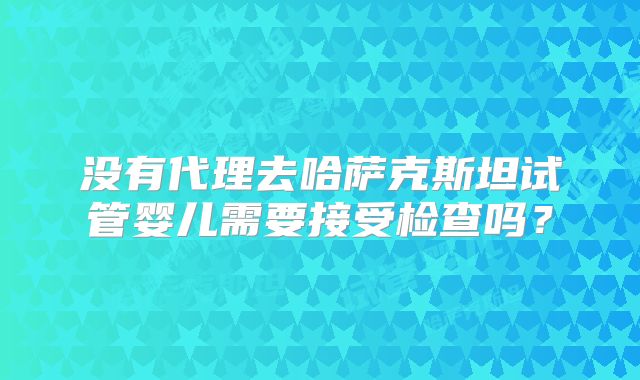 没有代理去哈萨克斯坦试管婴儿需要接受检查吗?