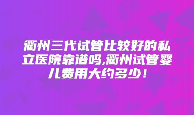 衢州三代试管比较好的私立医院靠谱吗,衢州试管婴儿费用大约多少!