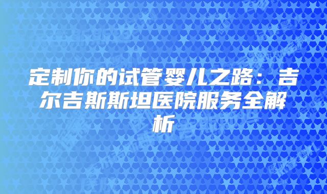 定制你的试管婴儿之路:吉尔吉斯斯坦医院服务全解析