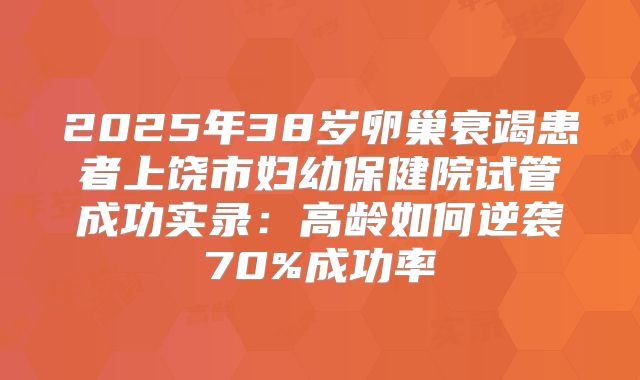 2025年38岁卵巢衰竭患者上饶市妇幼保健院试管成功实录：高龄如何逆袭70%成功率