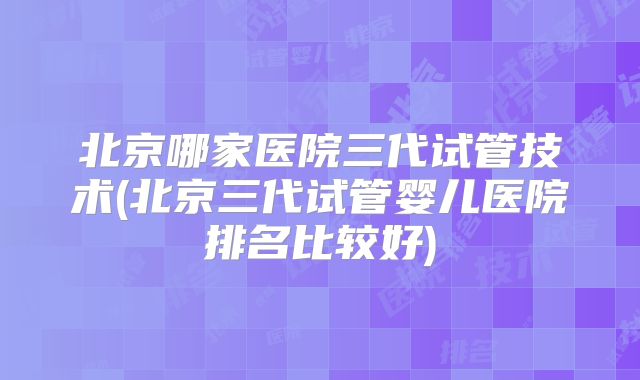 北京哪家医院三代试管技术(北京三代试管婴儿医院排名比较好)
