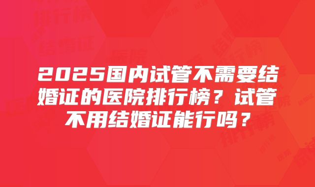2025国内试管不需要结婚证的医院排行榜?试管不用结婚证能行吗?
