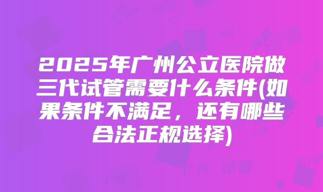 2025年广州公立医院做三代试管需要什么条件(如果条件不满足,还有哪些合法正规选择)