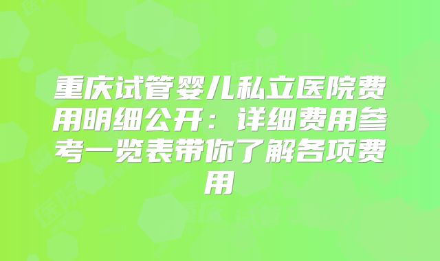 重庆试管婴儿私立医院费用明细公开:详细费用参考一览表带你了解各项费用