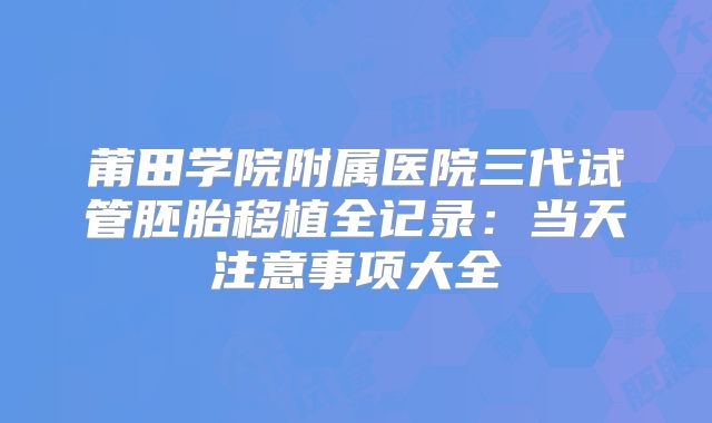莆田学院附属医院三代试管胚胎移植全记录：当天注意事项大全