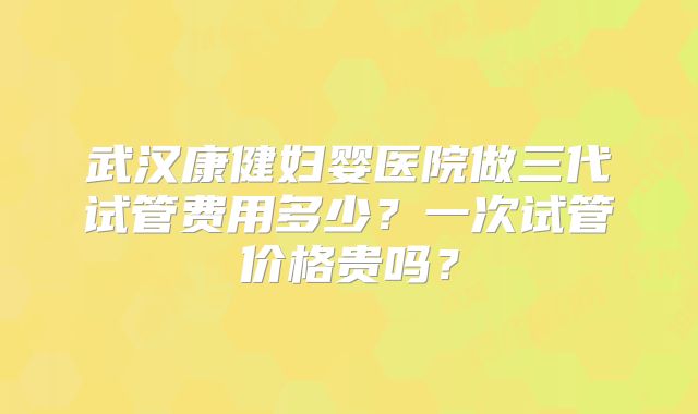 武汉康健妇婴医院做三代试管费用多少?一次试管价格贵吗?