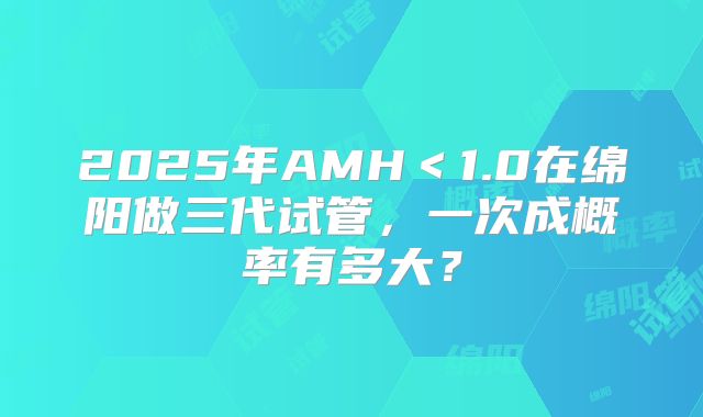 2025年AMH<1.0在绵阳做三代试管,一次成概率有多大?