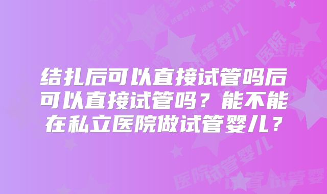 结扎后可以直接试管吗后可以直接试管吗?能不能在私立医院做试管婴儿?