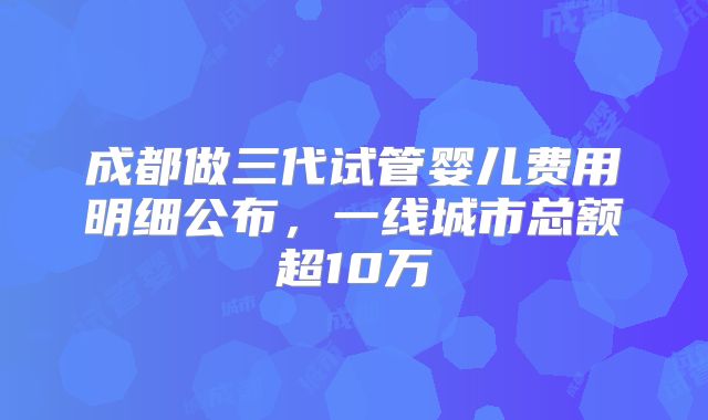 成都做三代试管婴儿费用明细公布，一线城市总额超10万