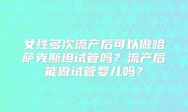 女性多次流产后可以做哈萨克斯坦试管吗?流产后能做试管婴儿吗?