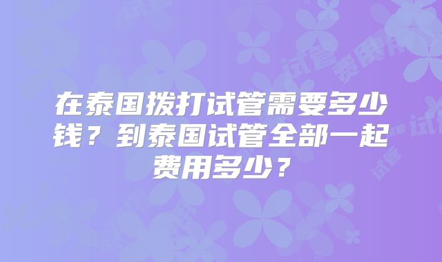 在泰国拨打试管需要多少钱?到泰国试管全部一起费用多少?