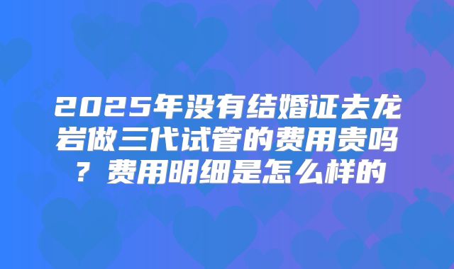2025年没有结婚证去龙岩做三代试管的费用贵吗？费用明细是怎么样的