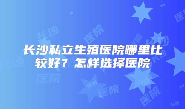 长沙私立生殖医院哪里比较好？怎样选择医院