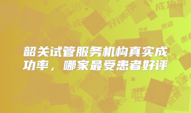 韶关试管服务机构真实成功率，哪家最受患者好评