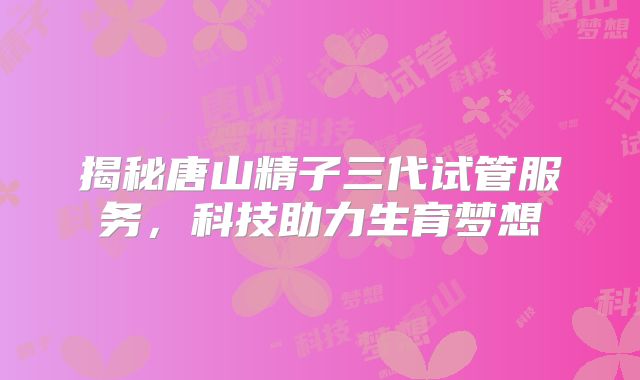 揭秘唐山精子三代试管服务，科技助力生育梦想