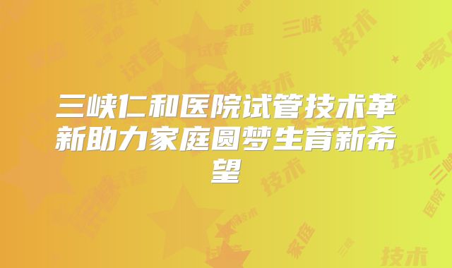 三峡仁和医院试管技术革新助力家庭圆梦生育新希望