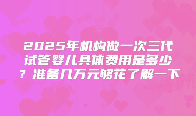 2025年机构做一次三代试管婴儿具体费用是多少?准备几万元够花了解一下