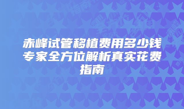 赤峰试管移植费用多少钱专家全方位解析真实花费指南