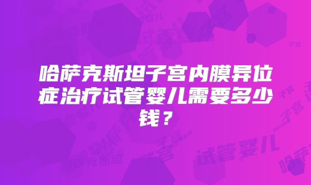 哈萨克斯坦子宫内膜异位症治疗试管婴儿需要多少钱？