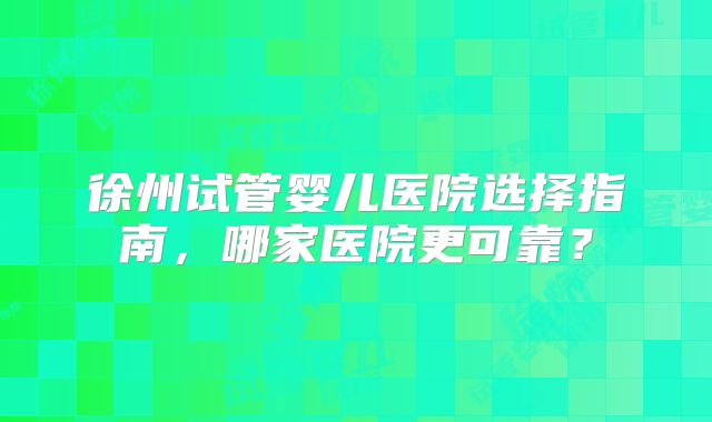 徐州试管婴儿医院选择指南，哪家医院更可靠？