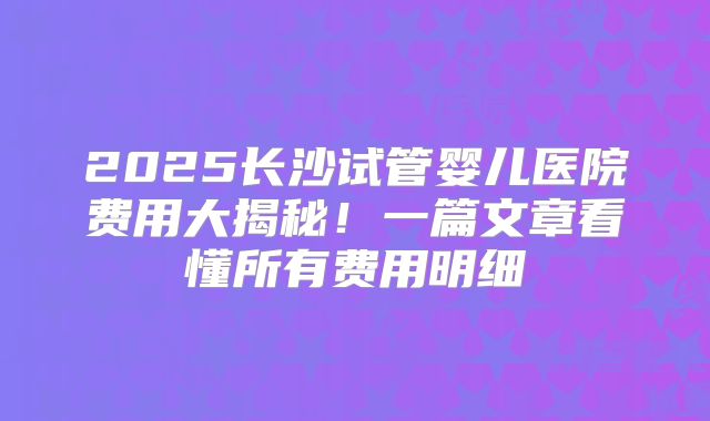 2025长沙试管婴儿医院费用大揭秘!一篇文章看懂所有费用明细