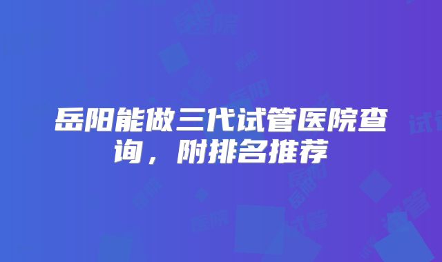 岳阳能做三代试管医院查询，附排名推荐