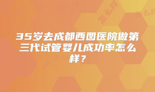 35岁去成都西囡医院做第三代试管婴儿成功率怎么样？