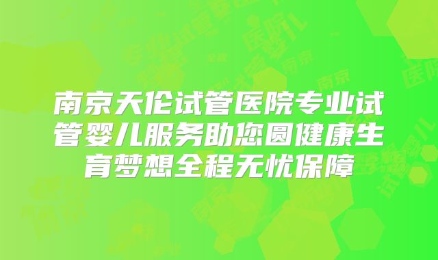 南京天伦试管医院专业试管婴儿服务助您圆健康生育梦想全程无忧保障