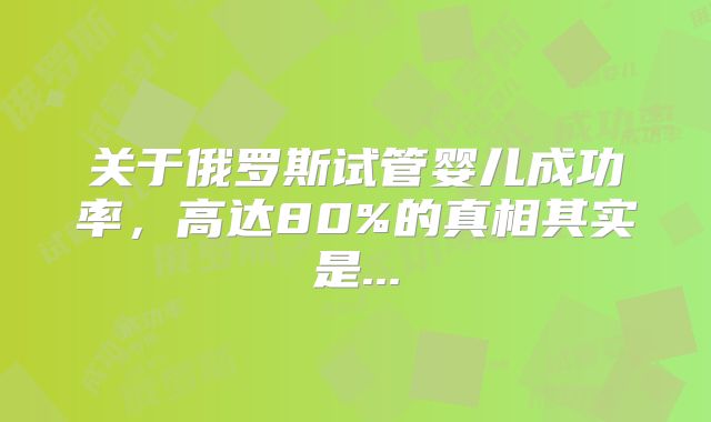 关于俄罗斯试管婴儿成功率，高达80%的真相其实是...