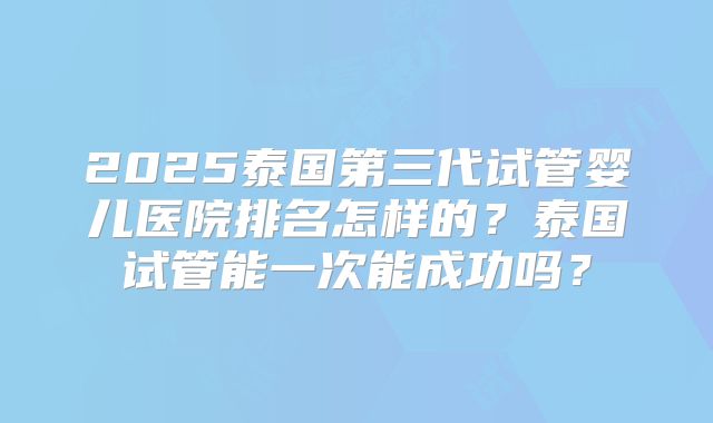 2025泰国第三代试管婴儿医院排名怎样的?泰国试管能一次能成功吗?