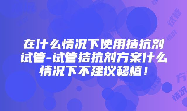 在什么情况下使用拮抗剂试管-试管拮抗剂方案什么情况下不建议移植!