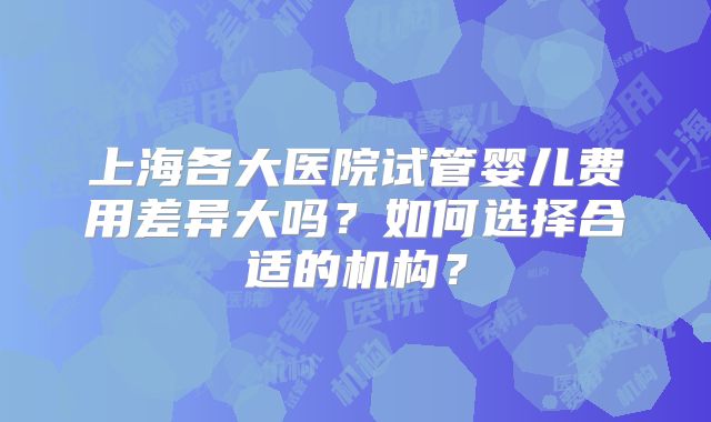 上海各大医院试管婴儿费用差异大吗？如何选择合适的机构？