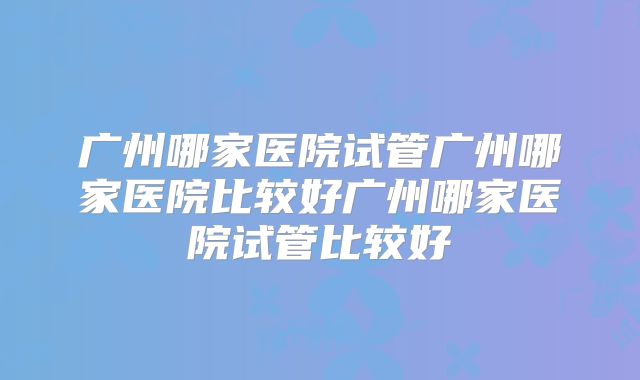 广州哪家医院试管广州哪家医院比较好广州哪家医院试管比较好