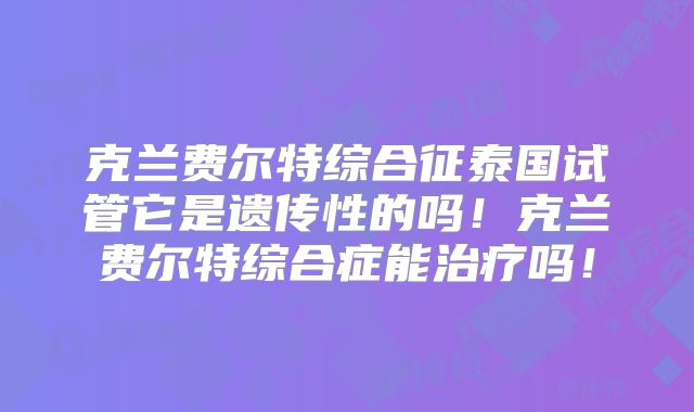 克兰费尔特综合征泰国试管它是遗传性的吗！克兰费尔特综合症能治疗吗！