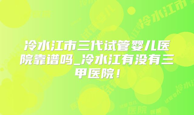 冷水江市三代试管婴儿医院靠谱吗_冷水江有没有三甲医院！
