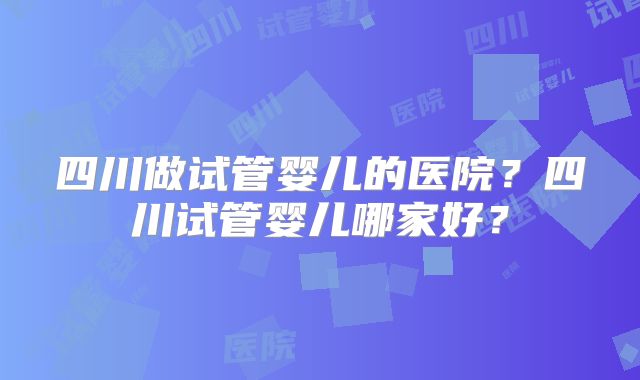 四川做试管婴儿的医院?四川试管婴儿哪家好?