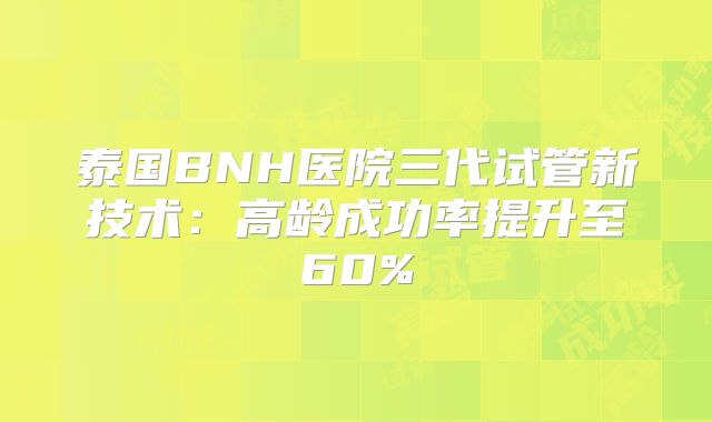 泰国BNH医院三代试管新技术:高龄成功率提升至60%