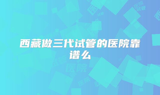 西藏做三代试管的医院靠谱么