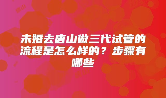 未婚去唐山做三代试管的流程是怎么样的?步骤有哪些