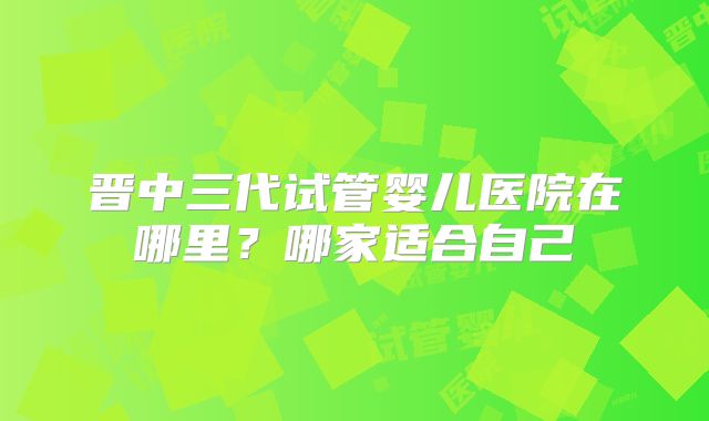 晋中三代试管婴儿医院在哪里?哪家适合自己