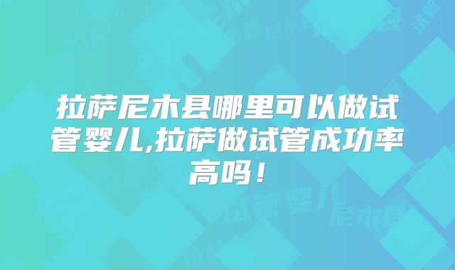 拉萨尼木县哪里可以做试管婴儿,拉萨做试管成功率高吗！